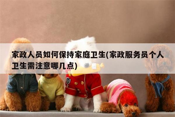 家政人员如何保持家庭卫生(家政服务员个人卫生需注意哪几点)