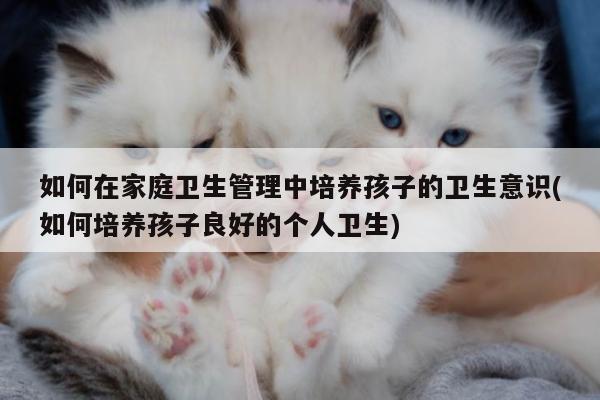 如何在家庭卫生管理中培养孩子的卫生意识(如何培养孩子良好的个人卫生)