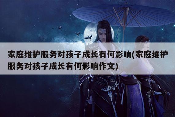 家庭维护服务对孩子成长有何影响(家庭维护服务对孩子成长有何影响作文)
