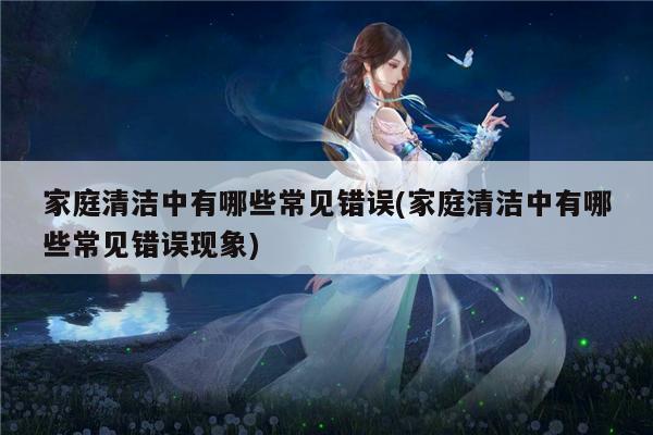 家庭清洁中有哪些常见错误(家庭清洁中有哪些常见错误现象)