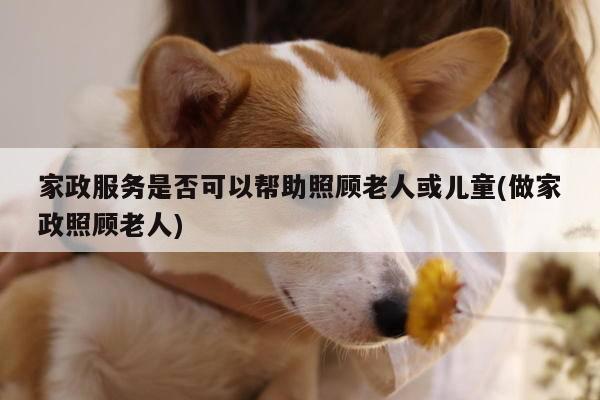 家政服务是否可以帮助照顾老人或儿童(做家政照顾老人)