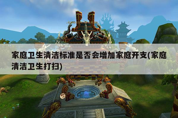 家庭卫生清洁标准是否会增加家庭开支(家庭清洁卫生打扫)