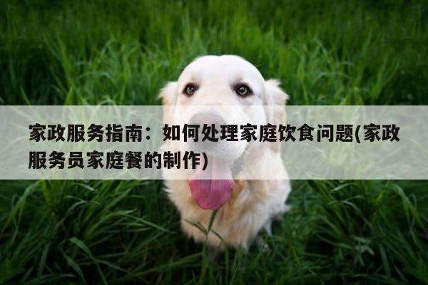 家政服务指南:如何处理家庭饮食问题(家政服务员家庭餐的制作)