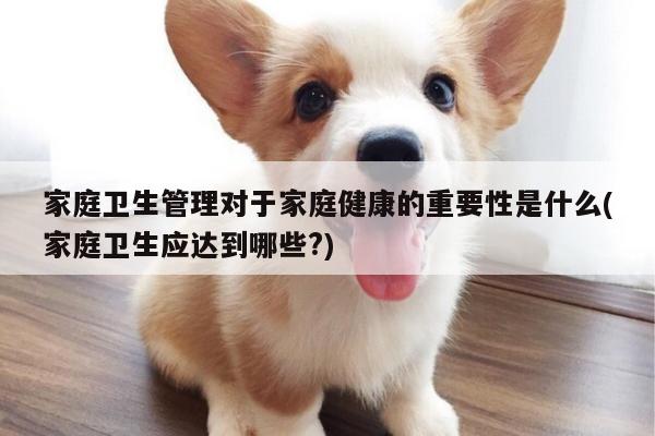 家庭卫生管理对于家庭健康的重要性是什么(家庭卫生应达到哪些?)