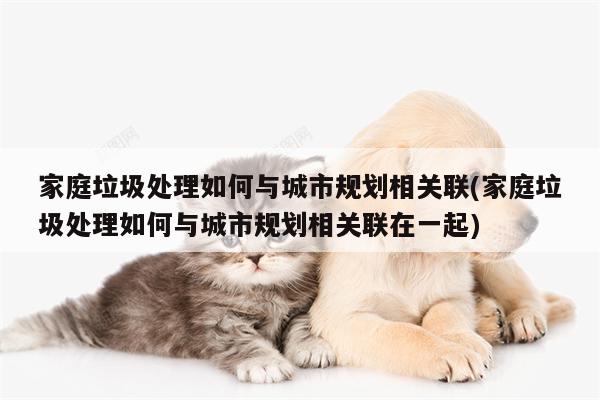家庭垃圾处理如何与城市规划相关联(家庭垃圾处理如何与城市规划相关联在一起)