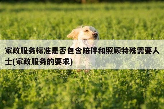 家政服务标准是否包含陪伴和照顾特殊需要人士(家政服务的要求)