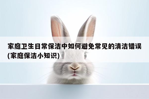 家庭卫生日常保洁中如何避免常见的清洁错误(家庭保洁小知识)