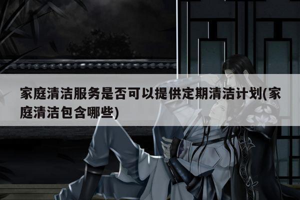 家庭清洁服务是否可以提供定期清洁计划(家庭清洁包含哪些)
